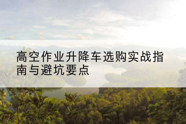 安居升降车怎么选-高空作业升降车选购实战指南与避坑要点