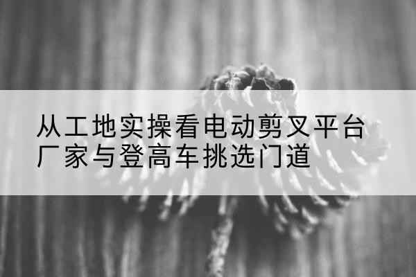安居电动剪叉升降平台厂家-从工地实操看电动剪叉平台厂家与登高车挑选门道