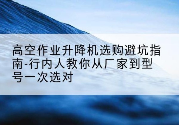 安居升降平台厂家-高空作业升降机选购避坑指南-行内人教你从厂家到型号一次选对