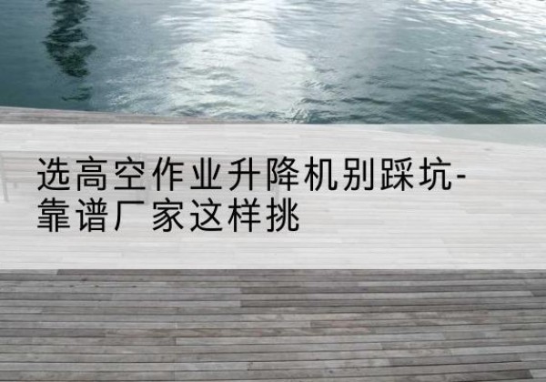 安居剪叉式升降机厂家-选高空作业升降机别踩坑-靠谱厂家这样挑