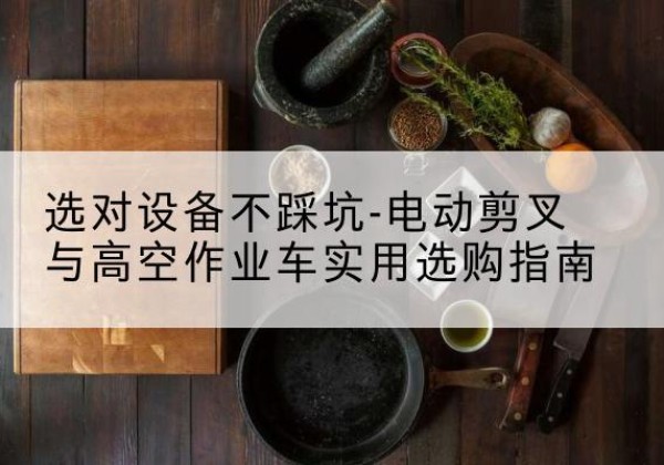 安居电动剪叉升降平台怎么选-选对设备不踩坑-电动剪叉与高空作业车实用选购指南