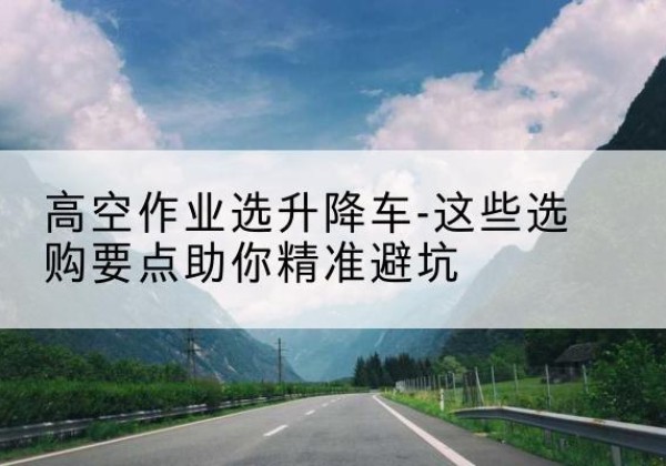 安居升降车厂家-高空作业选升降车-这些选购要点助你*避坑