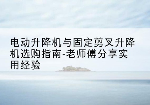 安居电动升降机怎么选-电动升降机与固定剪叉升降机选购指南-老师傅分享实用经验