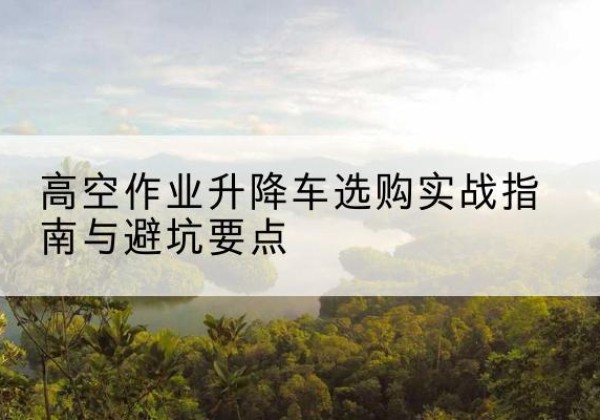 安居升降车怎么选-高空作业升降车选购实战指南与避坑要点