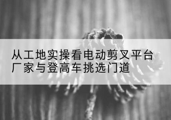 安居电动剪叉升降平台厂家-从工地实操看电动剪叉平台厂家与登高车挑选门道