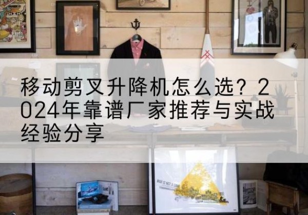 安居升降平台厂家推荐-移动剪叉升降机怎么选？2024年靠谱厂家推荐与实战经验分享
